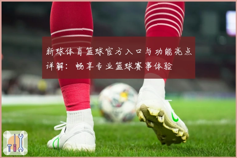 新球体育篮球官方入口与功能亮点详解：畅享专业篮球赛事体验