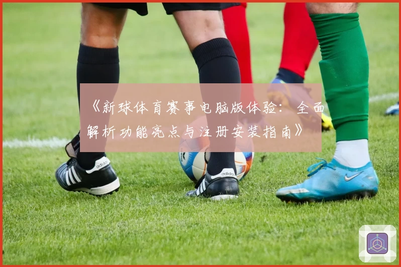 《新球体育赛事电脑版体验：全面解析功能亮点与注册安装指南》