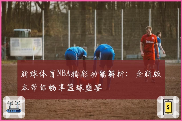 新球体育NBA精彩功能解析：全新版本带你畅享篮球盛宴