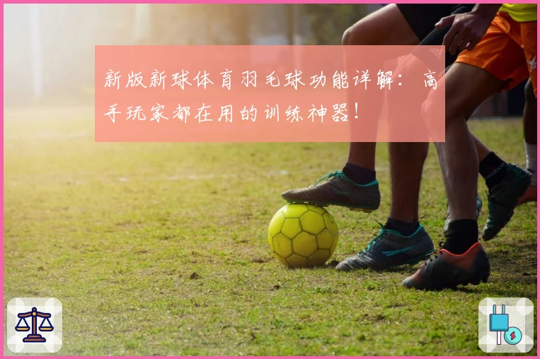 新版新球体育羽毛球功能详解：高手玩家都在用的训练神器！