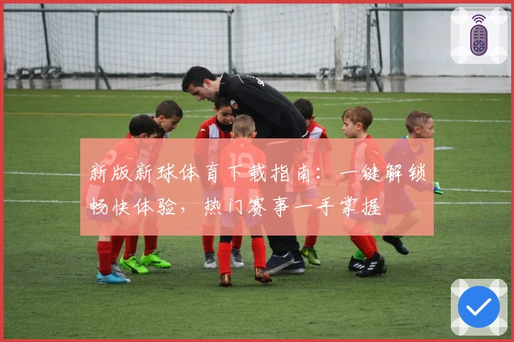 新版新球体育下载指南：一键解锁畅快体验，热门赛事一手掌握