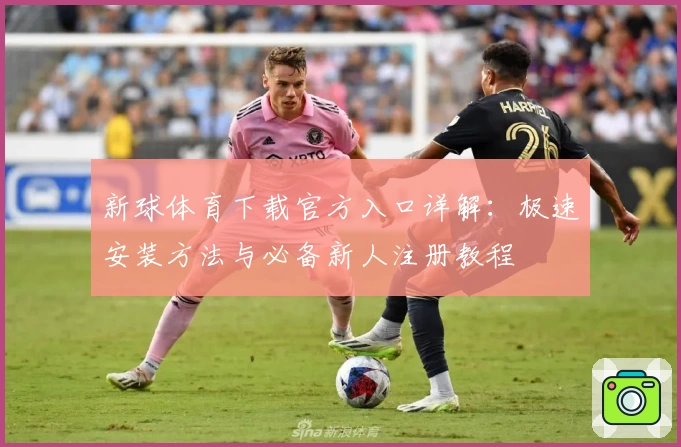 新球体育下载官方入口详解：极速安装方法与必备新人注册教程