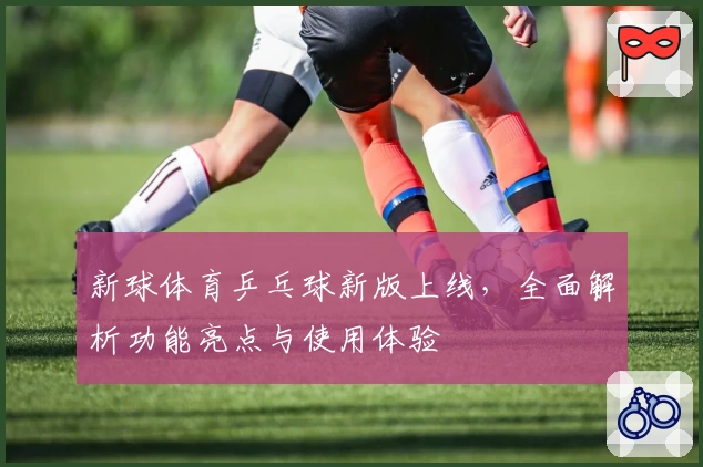 新球体育乒乓球新版上线，全面解析功能亮点与使用体验