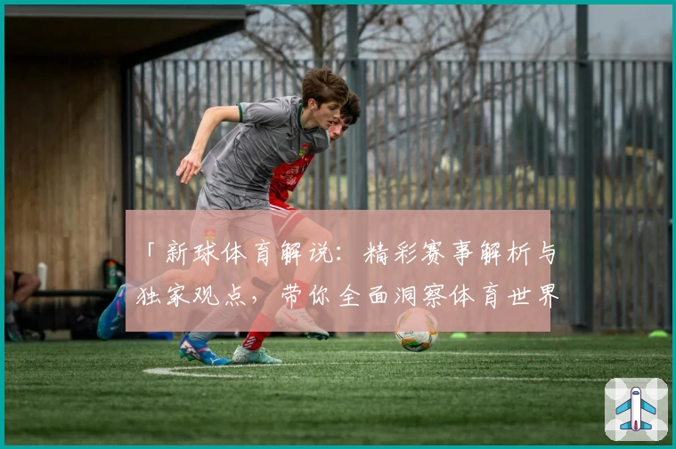 「新球体育解说：精彩赛事解析与独家观点，带你全面洞察体育世界」