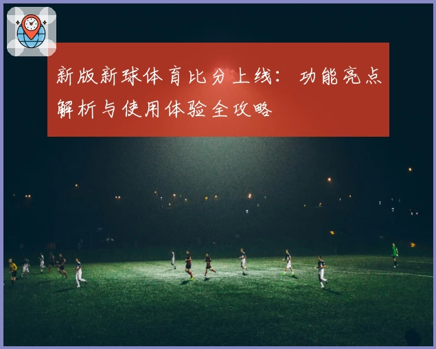 新版新球体育比分上线：功能亮点解析与使用体验全攻略