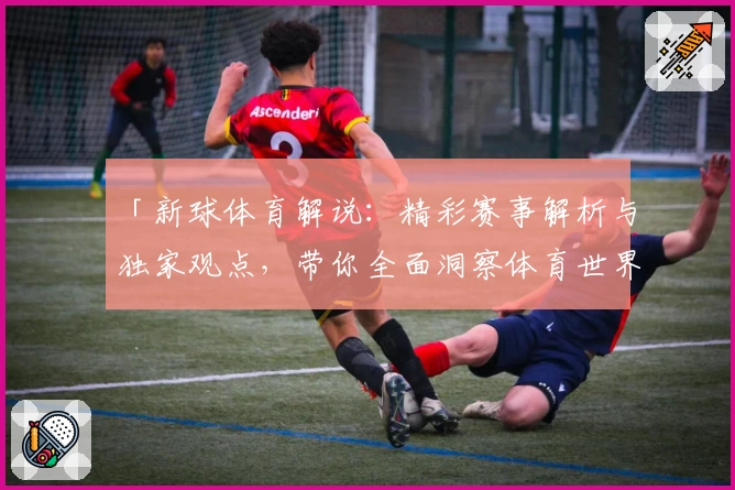 「新球体育解说：精彩赛事解析与独家观点，带你全面洞察体育世界」