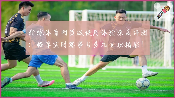 新球体育网页版使用体验深度评测：畅享实时赛事与多元互动精彩!
