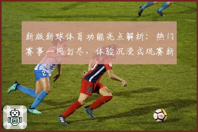 新版新球体育功能亮点解析：热门赛事一网打尽，体验沉浸式观赛新方式