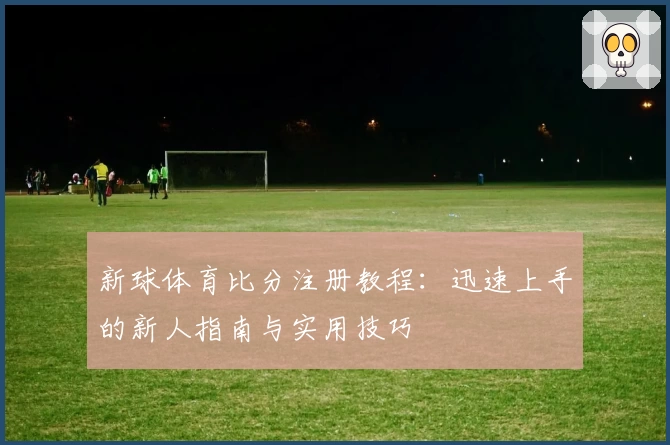 新球体育比分注册教程：迅速上手的新人指南与实用技巧