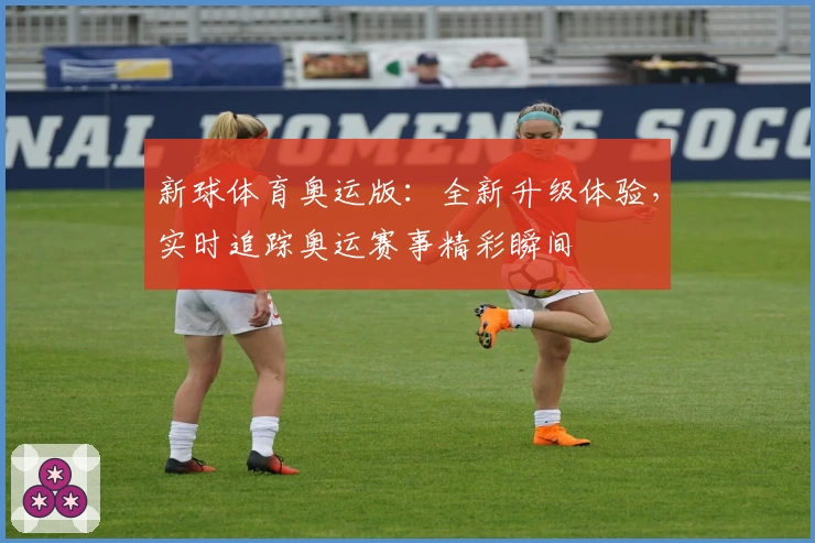 新球体育奥运版：全新升级体验，实时追踪奥运赛事精彩瞬间