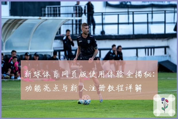 新球体育网页版使用体验全揭秘：功能亮点与新人注册教程详解