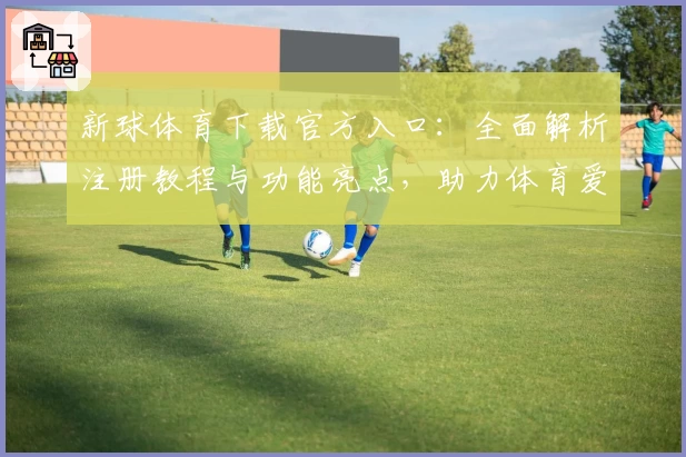 新球体育下载官方入口：全面解析注册教程与功能亮点，助力体育爱好者极速体验